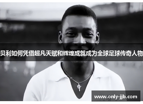 贝利如何凭借超凡天赋和辉煌成就成为全球足球传奇人物