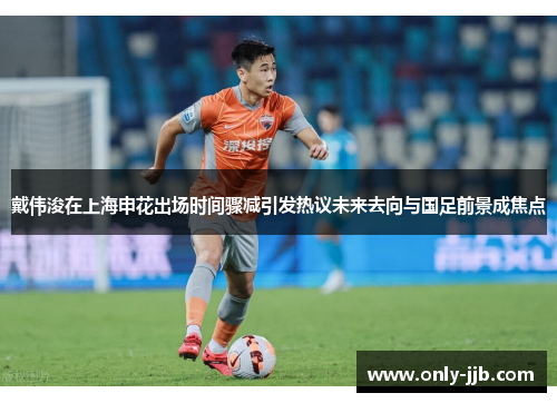戴伟浚在上海申花出场时间骤减引发热议未来去向与国足前景成焦点 戴伟浚在上海申花出场时间骤减引发热议未来去向与国足前景成焦点