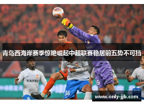 青岛西海岸赛季惊艳崛起中超联赛稳居前五势不可挡