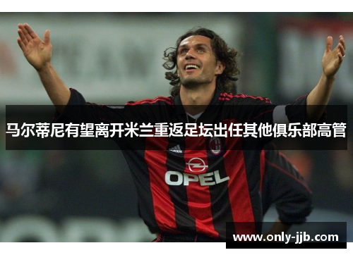 马尔蒂尼有望离开米兰重返足坛出任其他俱乐部高管