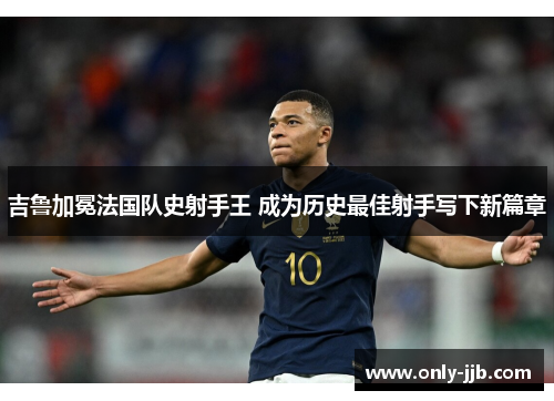 吉鲁加冕法国队史射手王 成为历史最佳射手写下新篇章