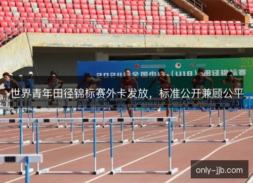 世界青年田径锦标赛外卡发放，标准公开兼顾公平